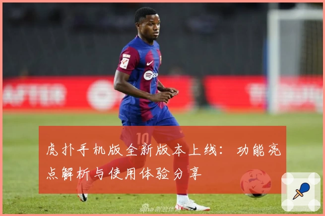 虎扑手机版全新版本上线：功能亮点解析与使用体验分享