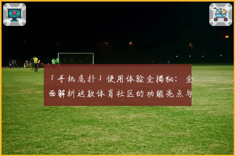「手机虎扑」使用体验全揭秘：全面解析这款体育社区的功能亮点与独特魅力！