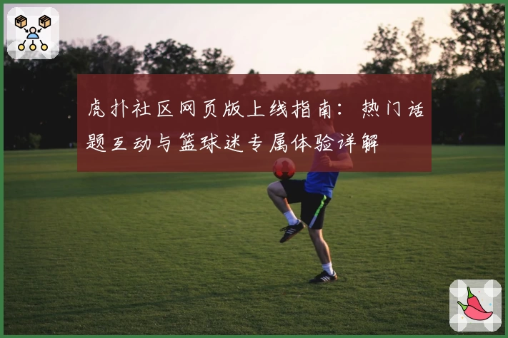 虎扑社区网页版上线指南：热门话题互动与篮球迷专属体验详解