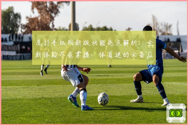 虎扑手机网新版功能亮点解析：全新体验尽在掌握，体育迷的必备应用指南