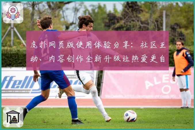 虎扑网页版使用体验分享:社区互动、内容创作全新升级让热爱更自由