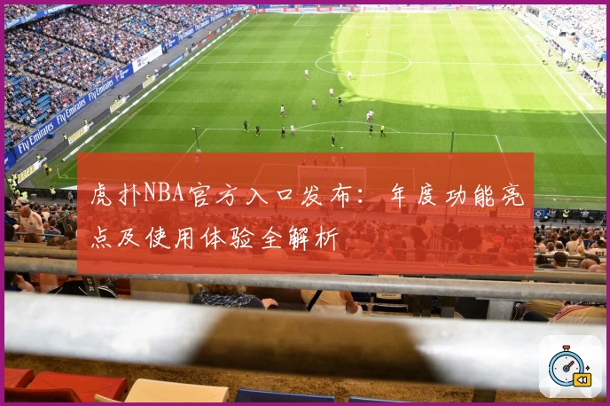 虎扑NBA官方入口发布:年度功能亮点及使用体验全解析