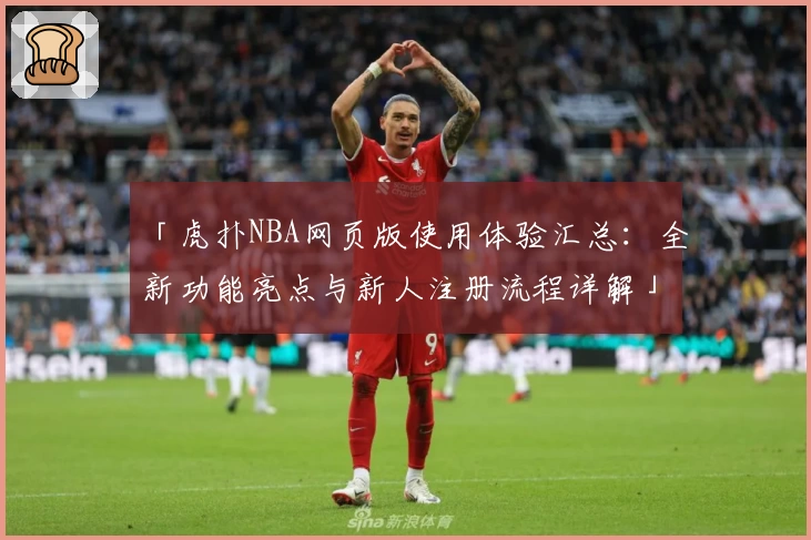 「虎扑NBA网页版使用体验汇总：全新功能亮点与新人注册流程详解」
