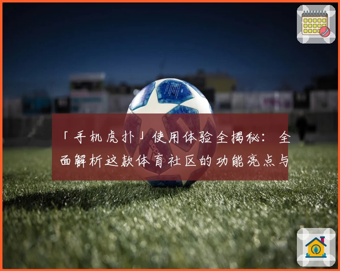 「手机虎扑」使用体验全揭秘：全面解析这款体育社区的功能亮点与独特魅力！