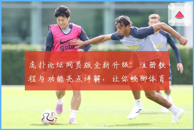 虎扑论坛网页版全新升级：注册教程与功能亮点详解，让你畅聊体育与兴趣