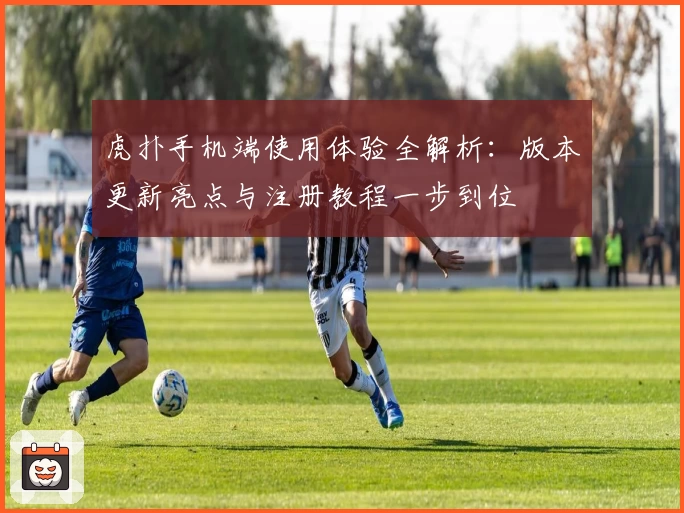 虎扑手机端使用体验全解析：版本更新亮点与注册教程一步到位