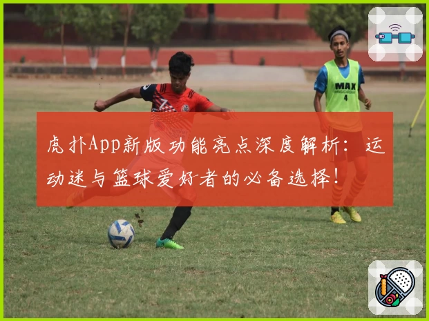 虎扑App新版功能亮点深度解析：运动迷与篮球爱好者的必备选择！