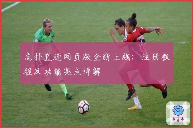 虎扑直连网页版全新上线：注册教程及功能亮点详解