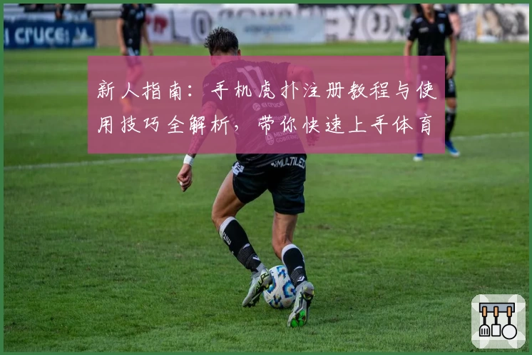 新人指南：手机虎扑注册教程与使用技巧全解析，带你快速上手体育社区精华