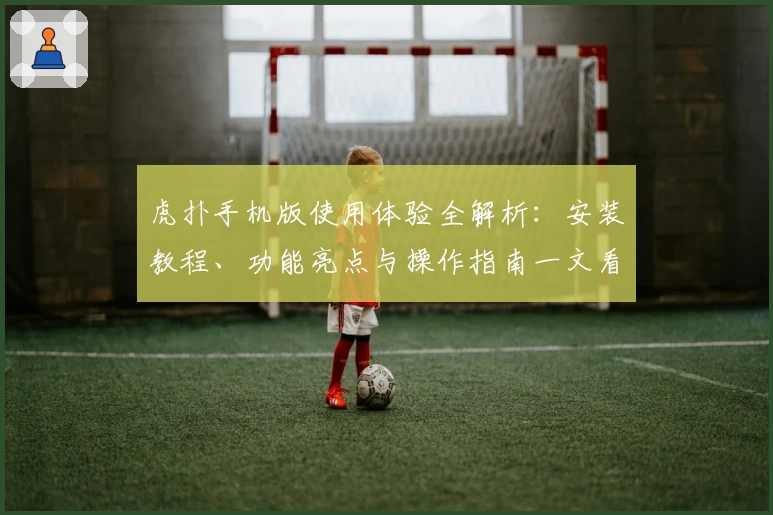 虎扑手机版使用体验全解析：安装教程、功能亮点与操作指南一文看懂
