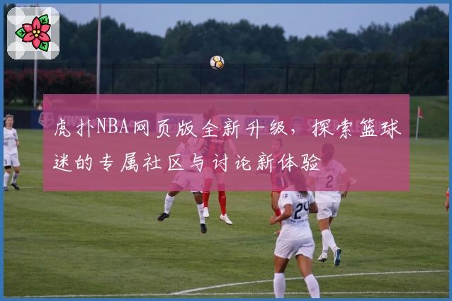 虎扑NBA网页版全新升级,探索篮球迷的专属社区与讨论新体验