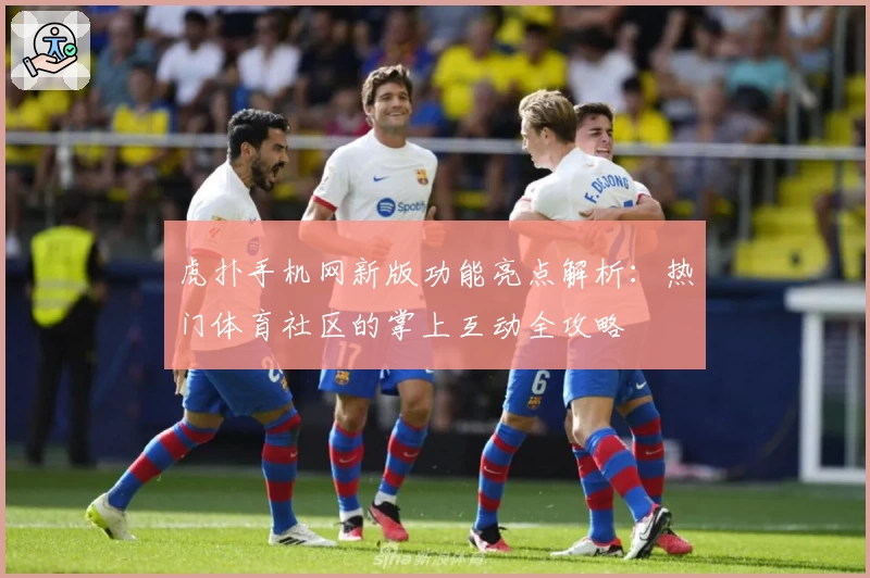 虎扑手机网新版功能亮点解析：热门体育社区的掌上互动全攻略