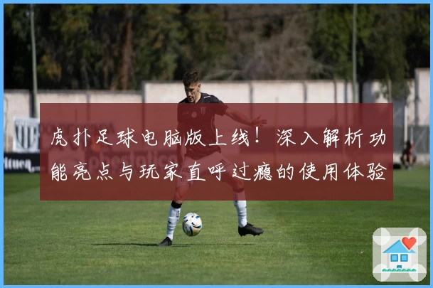 虎扑足球电脑版上线！深入解析功能亮点与玩家直呼过瘾的使用体验