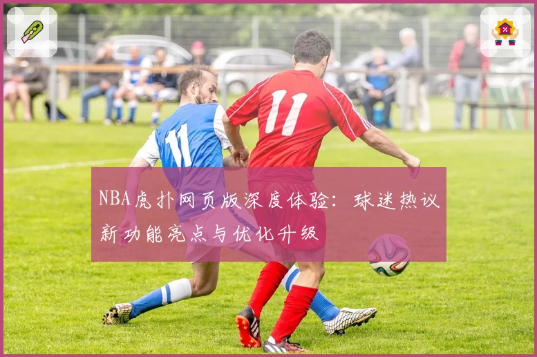 NBA虎扑网页版深度体验：球迷热议新功能亮点与优化升级