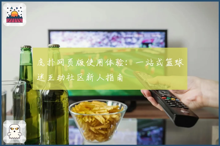 虎扑网页版使用体验：一站式篮球迷互动社区新人指南