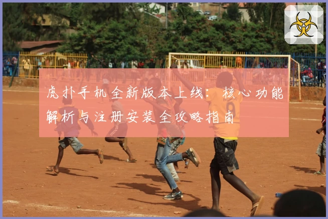 虎扑手机全新版本上线：核心功能解析与注册安装全攻略指南