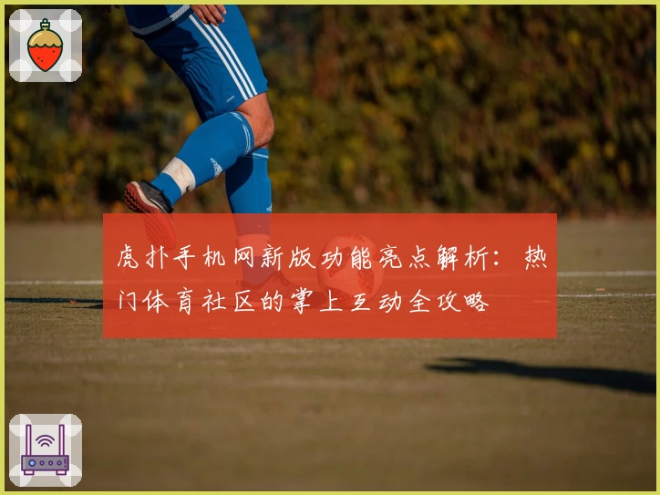虎扑手机网新版功能亮点解析：热门体育社区的掌上互动全攻略