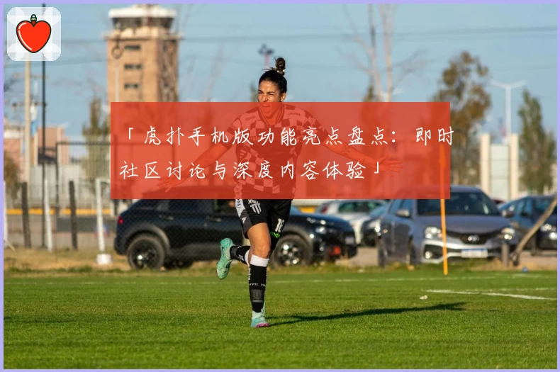 「虎扑手机版功能亮点盘点：即时社区讨论与深度内容体验」