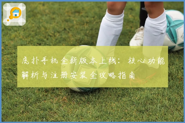 虎扑手机全新版本上线：核心功能解析与注册安装全攻略指南