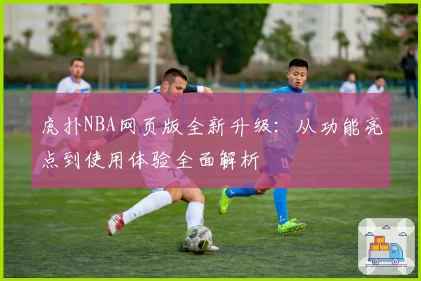 虎扑NBA网页版全新升级：从功能亮点到使用体验全面解析