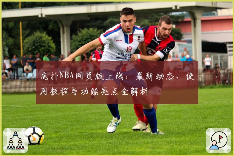 虎扑NBA网页版上线，最新动态、使用教程与功能亮点全解析