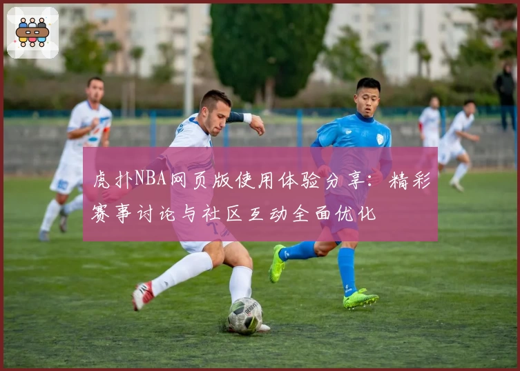 虎扑NBA网页版使用体验分享：精彩赛事讨论与社区互动全面优化