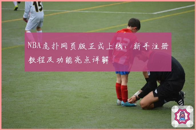 NBA虎扑网页版正式上线，新手注册教程及功能亮点详解